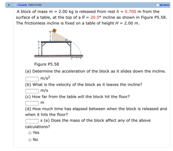 4.12 points PSE6 5.P058. My Notes A block of mass m 2.00 kg is released from rest h0.700 m from the surface of a table, at the top of a 20.0° incline as shown in Figure P5.58. The frictionless incline is fixed on a table of height H 2.00 m Figure P5.58 (a) Determine the acceleration of the block as it slides down the incline. (b) What is the velocity of the block as it leaves the incline? (c) How far from the table will the block hit the floor? (d) How much time has elapsed between when the block is released and m/s2 m/s when it hits the floor? s (e) Does the mass of the block affect any of the above calculations? O Yes O No