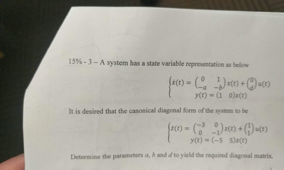 15% - 3 – A system has a state variable representation as below face) = (4) (0) + (C) u(e) y(t) = (1 0)x(t) It is desired that the canonical diagonal form of the system to be fact) = (94) z(t) + (7) u(t) y(t) = (-5 5)2(t) Determine the parameters a, b and d to yield the required diagonal matrix.