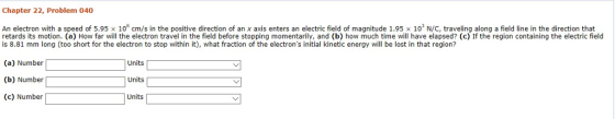 Chapter 22, Problem 040 An electron with a speed of 5.95x108 cm/s in the positive direction of an x axis enters an electric field of magnitude 1.95 x 10 N/C, traveling along a field line in the direction that retards its motion. (a) How far will the electron travel in the field before stopping momentarily, and (b) how much time wll have elapsed? (c) If the region containing the electric field is 8.81 mm long (too short for the electron to stop within it), what fraction of the electrons initial kinetic energy will be lost in that region? (a) Number (b) Number (c) Number Units Units Units