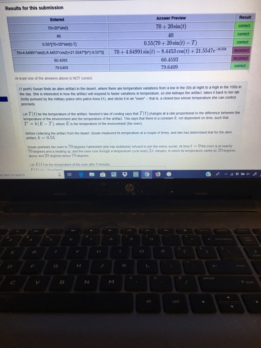 Results for this submission Answer Preview 70+ 20sin(t) 40 0.55(70+ 20sin(t) - T) Result correct correct Entered 40 0.55170+20sin+T T0:443 6oy0+464991 sin t)-84453co+21.547ex 60.4593 79.6409 60.4593 79 6409 At least one of the answers above is NOT correct (1 point) Susan nds an alen artifact in the desert, where there are temperature variations from a low in the 30s at night to a high in the 100s in the day. She is interested in how the arsfact will respond to faster variations in temperature, so she kidnaps the artfact, takes it back to her lab (hoty pursued by the matary police who patrol Area 51), and stcks it in an toven mat is, a closed box whose temperature she can control precirsely. Let T(t)be the temperature of the artfact. Newoms law of cooling says mat T(t) changes at a rate proportional to the difflenence between the emperature of the environment and the temperature of the artifact. This says that there is a constant T k(E-T), where Es me temperature of the environment Ohe over) not dependent on time, such nat efore collecting the anfact trom the desert, Susan measured its bemperature at a coupie of times, and she has determined that for the asen Susan preheats her oven to 70 degrees Fahrenhet (she has stubbomly selused to join he menc word) At time Utne oven is at exactly 7U degrees and is heating up, and he oven nuns through a temperature cycle every 2t minutes, in which its temperature vanes by 20 degrees above and 20 Gegrees below 70 degrees Let E(f) be the sempecature of the oven ater f mndes