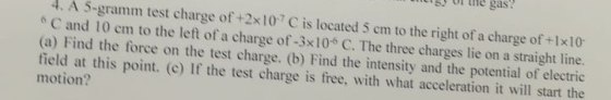 the gas 4. A 5-gramm test charge of +2x10 C is located 5 em to the right of a charge of +1x10 e C and 10 cm to the left of a charge of -3x10 C. The three charges lie on a straight line. (a) F ind the force on the test charge. (b) Find the intensity and the potential of electric field at this point. (c) If the test charge is free, with what acceleration it will start the motion?