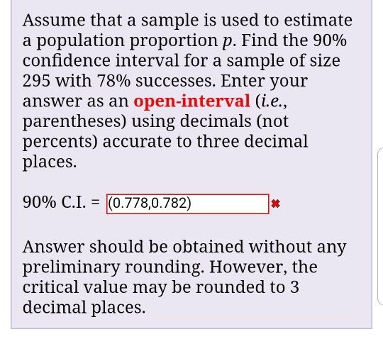 Assume that a sample is used to estimate a population proportion p. Find the 90% confidence interval for a sample of size 295 with 78% successes. Enter your answer as an open-interval (i.e., parentheses) using decimals (not percents) accurate to three decimal places. 9090 C.1. = (0.778,0.782) 丼 Answer should be obtained without any preliminary rounding. However, the critical value may be rounded to 3 decimal places.