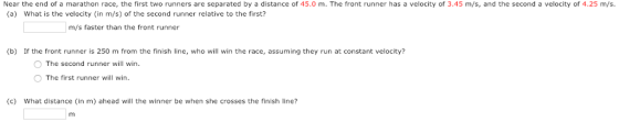 Near the end of a marathon race, the first two runners are separated by a distance of 45.0 m. The front runner has a velocity of 3.45 m/s, and the second a velocity of 4.25 m/s. (a) What is the velocity(in m/s) of the second runner relative to the first? m/s faster than the front runner (b) If the front runner is 250 m from the finish line, who will win the race, assuming they run at constant velocity O The second runner will win. O The first runner wil win (c) What distance (in m) ahead will the winner be when she crosses the finish line?