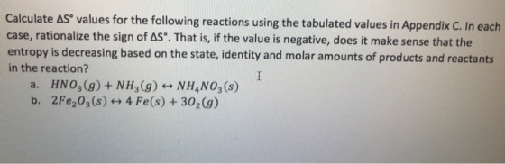 Calculate AS values for the following reactions using the tabulated values in Appendix C. In each case, rationalize the sign of AS°. That is, if the value is negative, does it make sense that the entropy is decreasing based on the state, identity and molar amounts of products and reactants in the reaction? a. HNO3 (g) + NH3(g) NH,NO3 (s) b. 2Fe203 (s)4 Fe(s) +302(g)