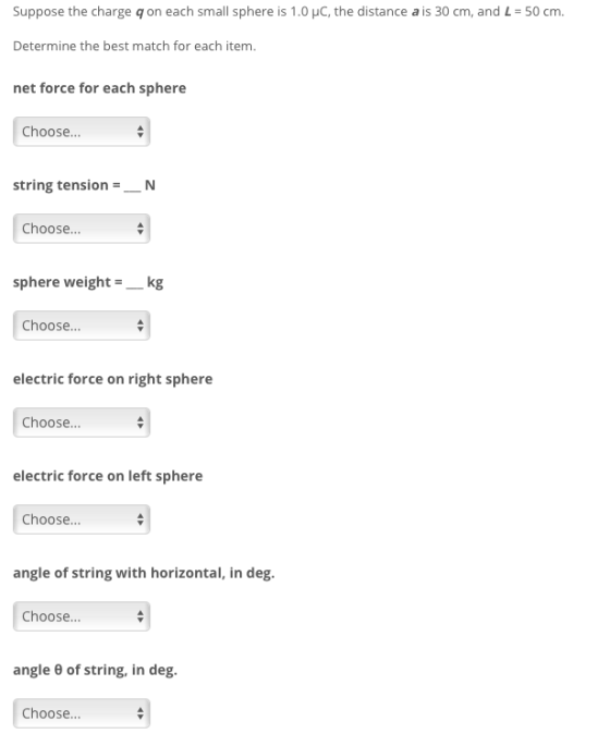 Suppose the charge q on each small sphere is 1.0 HC, the distance a is 30 cm, and L-50 cm Determine the best match for each item. net force for each sphere Choose... string tensionN Choose sphere weight-kg Choose... electric force on right sphere Choose.. electric force on left sphere Choose.. angle of string with horizontal, in deg. Choose... angle θ of string, in deg. Choose