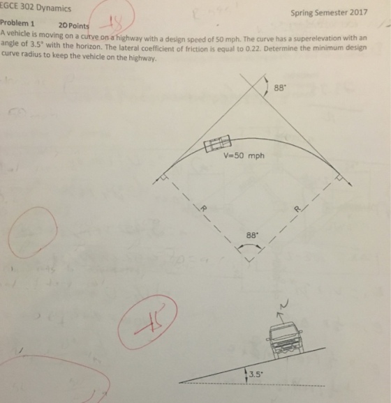 EGCE 302 Dynamics Spring Semester 2017 Problem 1 20 Point A vehicle is moving on a on with a design speed of 50 mph. The curve with an a angle of 3.5 with the horizon. The lateral coefficient of friction is equal to 0.22. Determine the minimum design curve radius to keep the vehicle on the highway. 88 v 50 mph 88 3.5