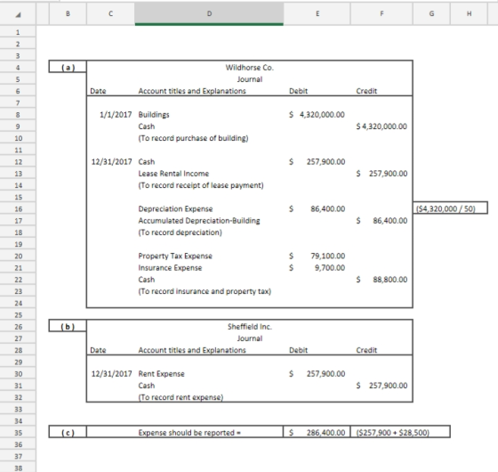Wildhorse Co Date Account titles and Explanations Debit Credit 1/1/2017 Buildings 4,320,000.00 $4,320,000.00 10 To record purchase of building) 12 12/31/2017 Cash S257,900.00 13 Lease Rental Income 257,900.00 To record receipt of lease payment) 15 16 S86,400.00 S4320,000/50 Depreciation Expense Accumulated Depreciation-Building (To record depreciation) $ 86,400.00 19 20 21 Property Tax Expense Insurance Expense $ 79,100.00 S9,700.00 $ 88,800.00 To record insurance and property tax) 23 24 25 26 27 28 29 Sheffield Inc. Date Account titles and Explanations Debit Credit 12/31/2017 Rent Expense S 257,900.00 S 257,900.00 31 32 Cash o record rent expense S286,400.00 ($257,900 $28,500 35 36 37 38 Expense should be reported-