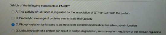 Which of the following statements is FALSE? A. The activity of GTPases is regulated by the association of GTP or GDP with the protein B. Proteolytic cleavage of proteins can activate their activity ° C. Phosphorylation by kinases is an irreversible covalent modification that alters protein function D. Ubiquitinylation of a protein can result in protein degradation, immune system regulation or cell division regulation