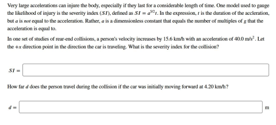 Very large accelerations can injure the body, especially if they last for a considerable length of time. One model used to gauge the likelihood of injury is the severity index (SI), defined as SI = a521. In the expression, t is the duration of the accleration, but a is not equal to the acceleration. Rather, a is a dimensionless constant that equals the number of multiples of g that the acceleration is equal to. In one set of studies of rear-end collisions, a persons velocity increases by 15.6 km/h with an acceleration of 40.0 m/s2. Let the +x direction point in the direction the car is traveling. What is the severity index for the collision? SI How far d does the person travel during the collision if the car was initially moving forward at 4.20 km/h?