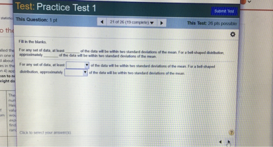 Test: Practice Test 1 statistic This Question: 1 pt o th submit Test 21 of 26 (19 complete) This Test: 26 pts possible Fill in the blanks lled the For any set of data, at least n one s approximately about es in the For any set of data, at least n 4) app distribution, approximatehy an to n eight d of the data will be within two standard deviations of the mean. For a bell-shaped distribution of the data will be within two standard deviations of the mean of the data will be within two standard deviations of the mean For a bell- shaped of the data will be within two standard deviations of the mean t valu Click to select your answer(s)