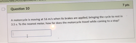 om/courses/24202/40122s/ Question 10 7 pts A motorcycle is moving at 16 m/s when its brakes are applied, bringing the cycle to rest in 3.5 s. To the nearest meter, how far does the motorcycle travel while coming to a stop?