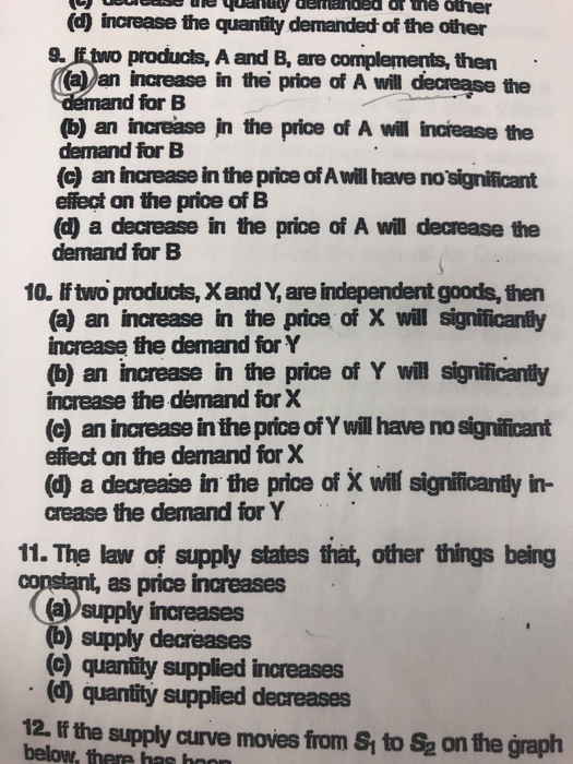 (d increase the quantity demanded of the other 9. lf two producls, A and B, are complements, then (a) an increase in the price of A will decrease the demand for B (b) an increase in the price of A will increase the demand for B (c) an increase in the price of A will have no significant effect on the price of B (d) a decrease in the price of A will decrease the demand for B 10. f two products, X and Y, are independent goods, then (a) an increase in the price of X will significantly increase the demand for Y (b) an increase in the price of Y will significantly increase the démand for X (c) an increase in the price of Y will have no significant effect on the demand for X (d) a decrease in the price of X will significanty in- crease the demand for Y 11. The law of supply states that, other things being as price increases (asupply increases (b) supply decreases (c) quantity supplied increases (d) quantity supplied decreases 12, If the supply curve moves from S to Sa on the graph below, there has hn