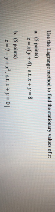 Use the Lagrange method to find the stationary values of z: a. (5 points) z = x(y + 4), s.t. x + y = 8 b. (5 points) z = 7-y+