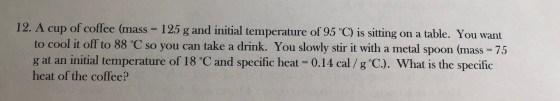 12. A cup of coffee (mass = 125 g and initial temperature of 95 °C) is sitting on a table. You want to cool it off to 88 °C s