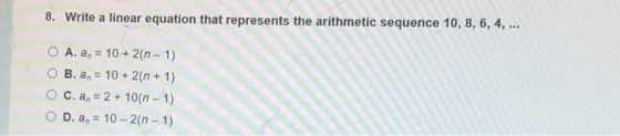 8. Write a linear equation that represents the arithmetic sequence 10, 8, 6, 4, ... O A. an = 10 + 2(n-1) O B.a, = 10 + 2(n +