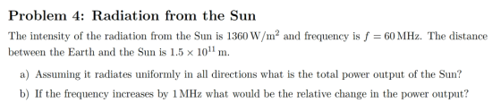 Problem 4: Radiation from the Sun The intensity of the radiation from the Sun is 1360 W/m2 and frequency is f60 MHz. The distance between the Earth and the Sun is 1.5 x 1011m a) Assuming it radiates uniformly in all directions what is the total power output of the Sun? b) If the frequency increases by 1 MHz what would be the relative change in the power output?