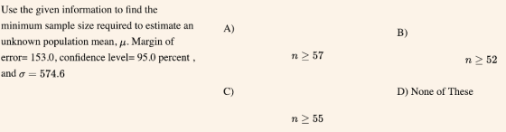 Use the given information to find the minimum sample size required to estimate an unknown population mean, μ . Margin of error 153.0, confidence level- 95.0 percent and σ 574.6 A) B) n 2 52 C) D) None of These n 2 55