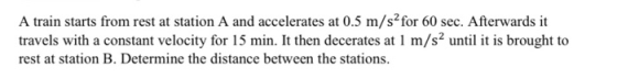 A train starts from rest at station A and accelerates at 0.5 m/s?for 60 sec. Afterwards it travels with a constant velocity f