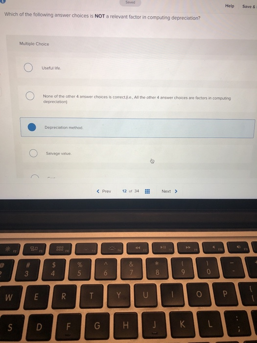 Help Save & i Which of the following answer choices is NOT a relevant factor in computing de preciation? Multiple Choice Useful life. None of the other 4 answer choices is correct..e All the other 4 answer choices are factors depreciation) in computing Depreciation method Salvage value. < Prev12 of 34Next > 名