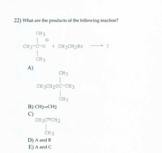 22) What are the products of the following reaction? CH3 CH3-C-O + CH3CH2Br - ? CH3 CH3 CH3CH20C-CH3 СН3 B) CH2=CH2 CH3C=CH2