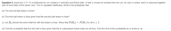 Question 3. (exercise 3.11-13 in textbook) An urn contains r red balls and b blue balls. A ball is chosen at random from the urn, its color is noted, and it is returned together with d more balls of the same color. This is repeated indefinitely. What is the probability that (a) The second ball drawn is blue? (b) The first ball drawn is blue given that the second ball drawn is blue? (c) Let Bn denote the event that the nth ball drawn is blue. Show that P(B)- P(Bi) for alln 2 1 (d) Find the probability that the first ball is blue given that the n subsequent drawn balls are all blue. Find the limit of this probability as n tends to oo