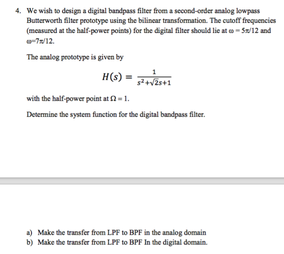 4. We wish to design a digital bandpass filter from a second-order analog lowpass Butterworth filter prototype using the bilinear transformation. The cutoff frequencies (measured at the half-power points) for the digital filter should lie at ω 5t/12 and ω-7t/12. The analog prototype is given by 1 s2+/2s+1 with the half-power point at 2 Determine the system function for the digital bandpass filter. a) b) Make the transfer from LPF to BPF in the analog domain Make the transfer from LPF to BPF In the digital domain.