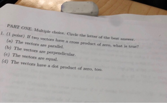ONE. Multiple choice. Cirele the letter of the best answer nt) If two vectors have a cross product of zero, what is true? PART 1. (1 poi (a) The vectors are parallel (b) The vectors are perpendicular. (c) The vectors are equal. (d) The vectors have a dot product of zero, too.