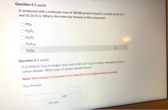 Question 4 (1 point) A compound with a molecular mass of 283.88 g/mol is found to contain 43.64 %P and 56.36% O. What is the