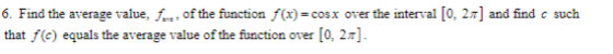 6. Find the average value for of the function f(x) = cost over the interval [0.21] and find c such that f(c) equals the avera