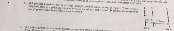 lullllllllut 8h 0.20 and magnitude of the induced current is 50 mA? magnetic consider the three long, straight parallel wires shown in figure. There is zero and (5 field at a point the midway between the wires 2 and 3. Find points) the magnitude points) direction of the current in wire 2. How many turms the coil 2.0 cm 1.0 cm pointe) Find the minimum kinetic energy oranroon nnn 10 A 5.0 A