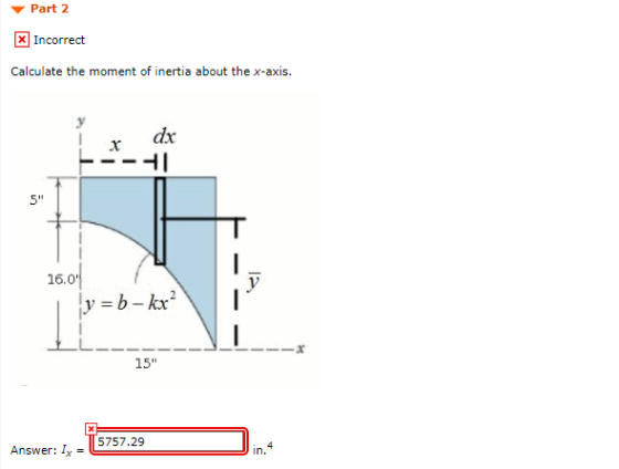 Part 2 x Incorrect Calculate the moment of inertia about the x-axis. dx 5 16.04 v ly=b-kx² 15 5757.29 4 Answer: Ix