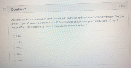 3 pts Question 2 Acetaminophen is a medication used to treat pain and fever and contains Carbon, Hydrogen, Oxygen, and Nitrog