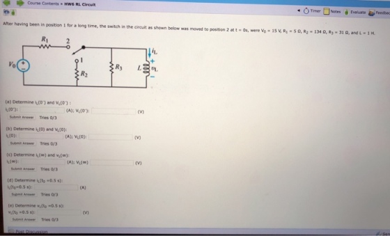 Course Contents , Hw6 RL Circuit Timer □Notes Evaluate Feedbo After having been in position 1 for a long time, the switch in the circuit as shown below was moved to position 2 at t-0s, were v-15v,R,-50R2- Ri l it 0 DL, R2 (a) Determine (O) and Vi(O) (A): VL(O) 〔V) Submit Answer Tries 0/3 (b) Determine i(0) and V(O) (A): VIL(O) Submit Answer Tries oy3 (c) Determine I(0) and vu(o) Submit Answe Tries oy3 (d) Determine kto-0.5 s): Supmit Answer Tries O/3 (e) Determine vi(to-0.5 s): uit Arawer Tries 0/3 L(to-0.5 s): vitto 0.5 s):