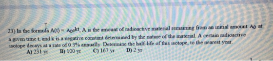 lt 23) In the formula A)Aekt, A is the amount of radioactive material remaining from an initial amount Ao at a given time t, and k is a negative constant determined by the nature of the material. A certain radi isotope decays at a rate of 03% annually Determine the half-life of this isotope, to the nearest year A)231 yr B)100 yr C)167 yr D)2yr