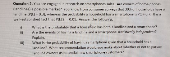 Question 2. You are engaged in research on smartphones sales. Are owners of home-phones (landlines) a possible market? You know from consumer surveys that 30% of households have a landline (P(L) 0.3), whereas the probability a household has a smartphone is P(S)-0.7. It is a well-established fact that P(L |S) 0.01. Answer the following, i) What is the probability that a housel old has both a landline and a smartphone? ii) Are the events of having a landline and a smartphone statistically independent? Explain What is the probability of having a smartphone given that a household has a landline? What recommendation would you make about whether or not to pursue landline owners as potential new smartphone customers? ili)