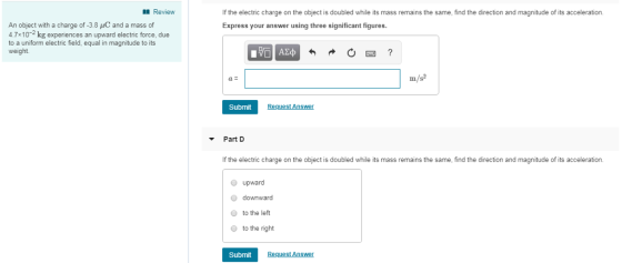 Review If the electric charge on the object is doubled while its mass remains the same, find the direction and magnitude of its acceleration. Express your answer using three significant figures. An object with a charge of -3.8 AC and a mass of 4.7x10-2 kg experiences an upward electric force, due to a uniform electric field, equal in magnitude to its weight. Submit Request Answer Part D If the electric charge on the object is doubled while its mass remains the same, find the direction and magnitude of its acceleration. upward downward to the left to the right O Submit Request Answer