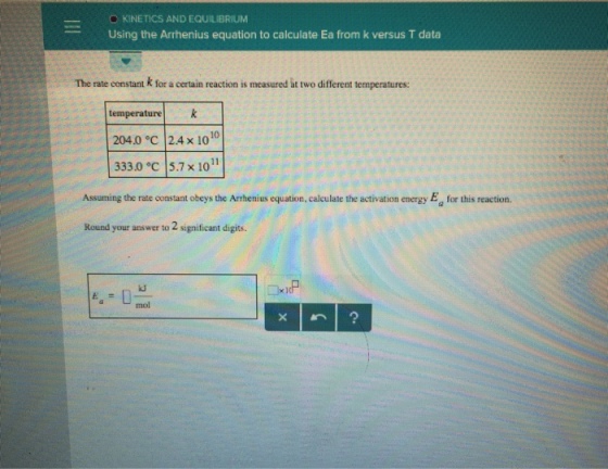 KINETICS AND EQUILIBRIUM Using the Arrhenius equation to calculate Ea from k versus T data The rate constant k for a certain reaction is measured at two different temperatures: temperaturek 204.0 °C | 2.4 × 1010 333.0 °c 5.7 x 101 Assuming the rate constant obeys the Arhenius equation, calculate the activation energy Ea for this reaction. Round your answer to 2 significant digits. IP mol