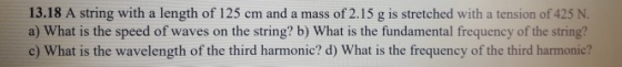 13.18 A string with a length of 125 cm and a mass of 2.15 g is stretched with a tension of 425 N a) What is the speed of waves on the string? b) What is the fundamental frequency of the string? c) What is the wavelength of the third harmonic? d) What is the frequency of the third harmonic?
