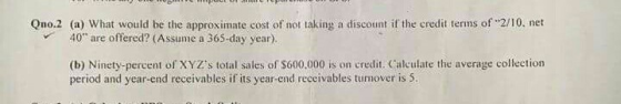Qno.2 (a) What would be the approximate cost of not taking a discount if the credit terms of 2/10, net 40 are offered? (Ass