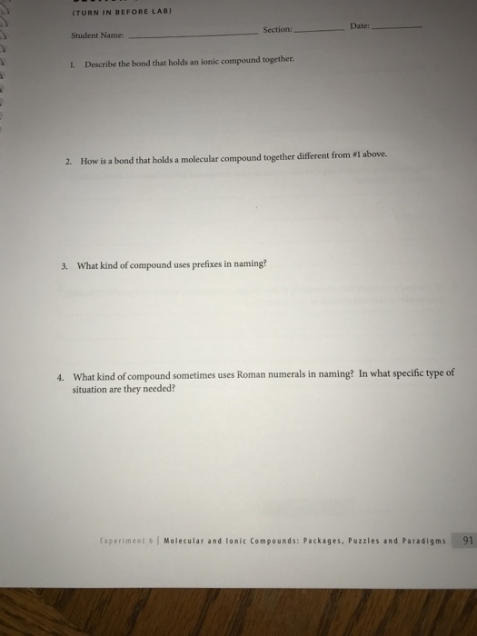 (TURN IN BEFORE LAB) Date: Section: Student Name 1. Describe the bond that holds an ionic compound together 2. How is a bond that holds a molecular compound together different from #1 above. 3. What kind of compound uses prefixes in naming? What kind of compound sometimes uses Roman numerals in naming? In what specific type of situation are they needed? 4. Experiment 6 Molecular and lonic Compounds: Packages, Puzzles and Paradigms 91