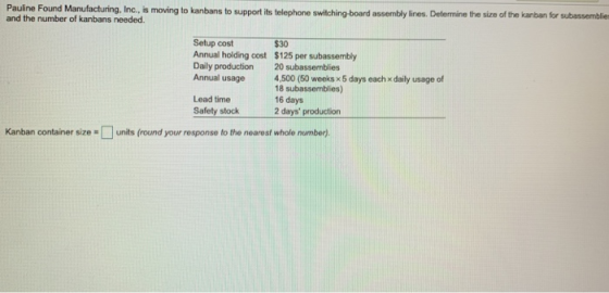 Pauline Found Manufacturing, Inc., is moving to kanbans to support its telephone swilching-board assembly lines. Determine the size of the kanban for subassemblie and the number of kanbans needed. Setup cost$30 Annual holding cost $125 per subassembly Daily production 20 subassemblies Annual usage 4,500 (50 weeks x 5 days each x daily usage of 18 subassemblies) 16 days Lead time Safety stock2 days production Kanban container size # | | units (round your response to the nearest whole number).