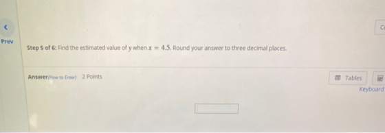 < C Prev Step 5 of 6: Find the estimated value of y when x = 4.5. Round your answer to three decimal places. Answer How to En
