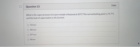 3 pts Question 13 What is the vapor pressure of a pure sample of butanal at 50°C? The normal boiling point is 75.7°C and the