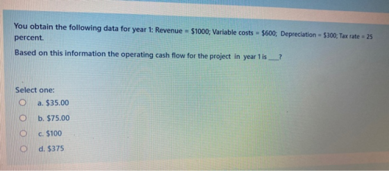 You obtain the following data for year 1: Revenue = $1000; Variable costs = $600; Depreciation = $300; Tax rate = 25 percent.