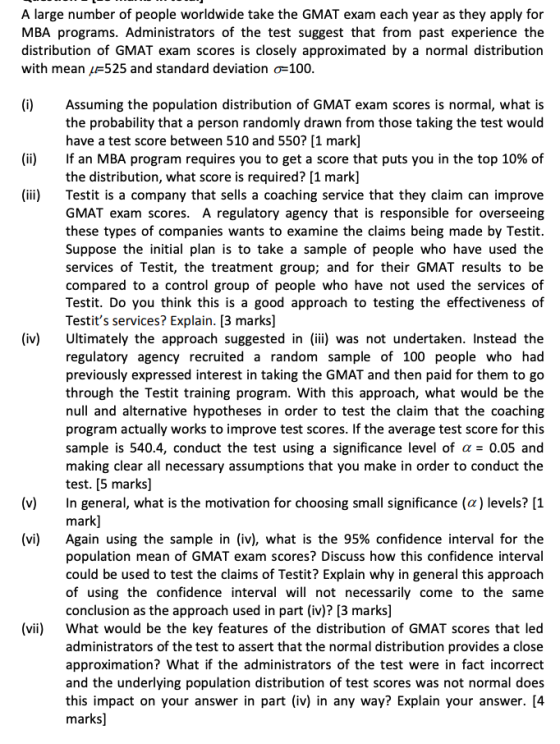A large number of people worldwide take the GMAT exam each year as they apply for MBA programs. Administrators of the test suggest that from past experience the distribution of GMAT exam scores is closely approximated by a normal distribution with mean 1F525 and standard deviation ơ-100 (i)Assuming the population distribution of GMAT exam scores is normal, what is the probability that a person randomly drawn from those taking the test would have a test score between 510 and 550? [1 mark] If an MBA program requires you to get a score that puts you in the top 10% of the distribution, what score is required? [1 mark] (ii) (iii)Testit is a company that sells a coaching service that they claim can improve GMAT exam scores. A regulatory agency that is responsible for overseeing these types of companies wants to examine the claims being made by Testit. Suppose the initial plan is to take a sample of people who have used the services of Testit, the treatment group; and for their GMAT results to be compared to a control group of people who have not used the services of Testit. Do you think this is a good approach to testing the effectiveness of Testits services? Explain. [3 marks] (iv) Ultimately the approach suggested in (ii) was not undertaken. Instead the regulatory agency recruited a random sample of 100 people who had previously expressed interest in taking the GMAT and then paid for them to go through the Testit training program. With this approach, what would be the null and alternative hypotheses in order to test the claim that the coaching program actually works to improve test scores. If the average test score for this sample is 5404, conduct the test using a significance level of α-0.05 and making clear all necessary assumptions that you make in order to conduct the test. [5 marks] In general, what is the motivation for choosing small significance (α) levels? [1 mark] Again using the sample in (iv), what is the 95% confidence interval for the population mean of GMAT exam scores? Discuss how this confidence interval could be used to test the claims of Testit? Explain why in general this approach of using the confidence interval will not necessarily come to the same conclusion as the approach used in part (iv)? [3 marks] What would be the key features of the distribution of GMAT scores that led administrators of the test to assert that the normal distribution provides a close approximation? What if the administrators of the test were in fact incorrect and the underlying population distribution of test scores was not normal does this impact on your answer in part (iv) in any way? Explain your answer. [4 marks] (v) (vi) (vii)