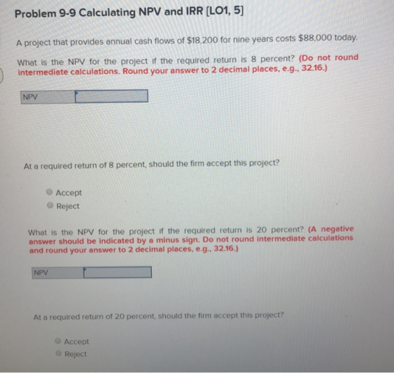 Problem 9-9 Calculating NPV and l A project that provides annual cash flows of $18,200 for nine years costs $88.000 today. What is the NPV for the project if the required return is 8 percent? (Do not round intermediate calculations. Round your answer to 2 decimal places, e.g. 32.16.) NPV At a required return of 8 percent, should the firm accept this project? Accept O Reject What is the NPV for the project if the required return is 20 percent? (A negative answer should be indicated by a minus sign. Do not round intermediate calculations and round your answer to 2 decimal places. e.g., 32.16.) NPV At a required return of 20 percent, should the firm accept this project? O Accept O Reject