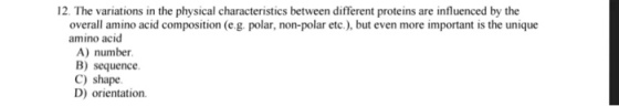 12. The variations in the physical characteristics between different proteins are influenced by the overall amino acid composition (e.g. polar, non-polar etc.), but even more important is the unique amino acid A) number B) sequence C) shape. D) orientation.