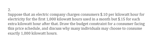 2. Suppose that an electric company charges consumers $.10 per kilowatt hour for electricity for the first 1,000 kilowatt hours used in a month but $.15 for each extra kilowatt hour after that. Draw the budget constraint for a consumer facing this price schedule, and discuss why many individuals may choose to consume exactly 1,000 kilowatt hours.