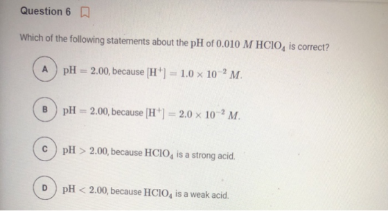 Question 6 0 Which of the following statements about the pH of 0.010 M HCIO, is correct? A pH = 2.00, because H+) = 1.0 x 10-