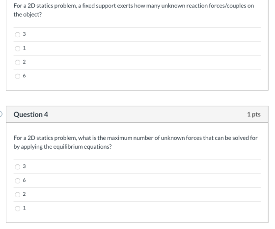 For a 2D statics problem, a fixed support exerts how many unknown reaction forces/couples on the object? 03 O O O Question 4